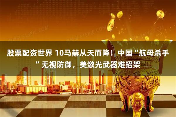 股票配资世界 10马赫从天而降！中国“航母杀手”无视防御，美激光武器难招架