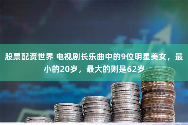 股票配资世界 电视剧长乐曲中的9位明星美女，最小的20岁，最大的则是62岁