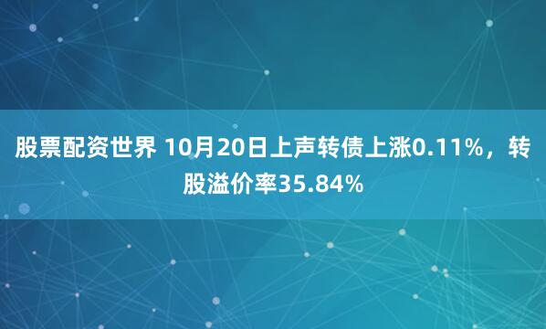 股票配资世界 10月20日上声转债上涨0.11%，转股溢价率35.84%