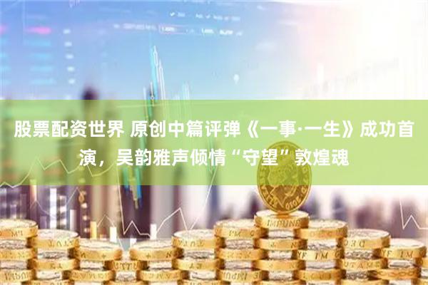 股票配资世界 原创中篇评弹《一事·一生》成功首演，吴韵雅声倾情“守望”敦煌魂