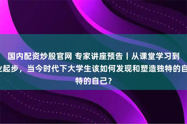 国内配资炒股官网 专家讲座预告丨从课堂学习到职业起步，当今时代下大学生该如何发现和塑造独特的自己？