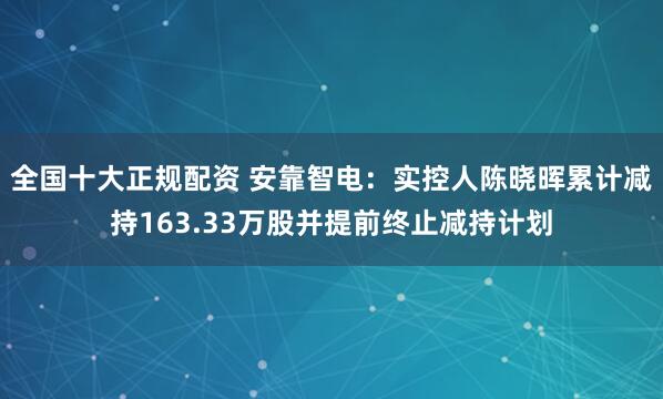 全国十大正规配资 安靠智电：实控人陈晓晖累计减持163.33万股并提前终止减持计划