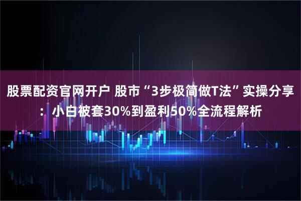 股票配资官网开户 股市“3步极简做T法”实操分享：小白被套30%到盈利50%全流程解析