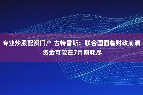 专业炒股配资门户 古特雷斯：联合国面临财政崩溃 资金可能在7月前耗尽
