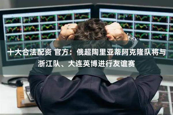 十大合法配资 官方：俄超陶里亚蒂阿克隆队将与浙江队、大连英博进行友谊赛