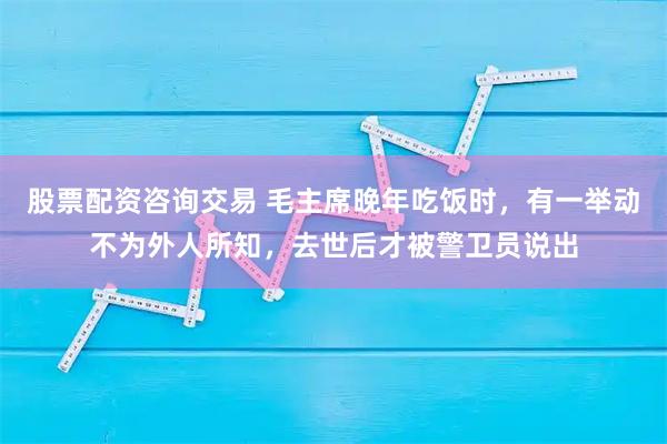 股票配资咨询交易 毛主席晚年吃饭时，有一举动不为外人所知，去世后才被警卫员说出