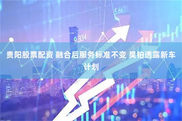 贵阳股票配资 融合后服务标准不变 昊铂透露新车计划