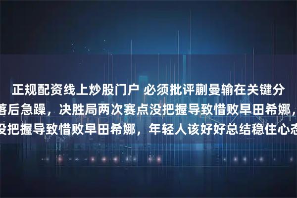 正规配资线上炒股门户 必须批评蒯曼输在关键分和心态上，领先时保守落后急躁，决胜局两次赛点没把握导致惜败早田希娜，年轻人该好好总结稳住心态