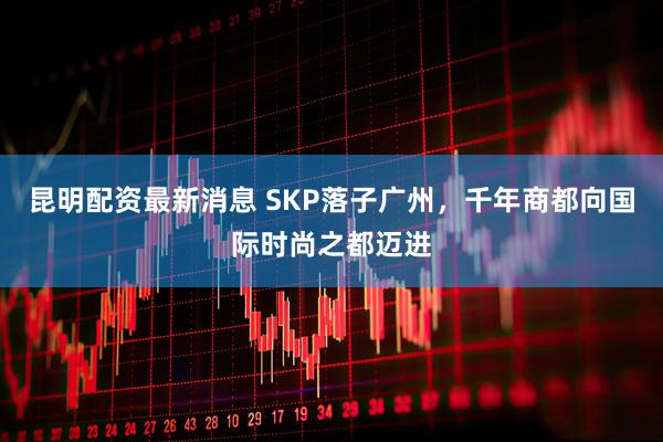 昆明配资最新消息 SKP落子广州，千年商都向国际时尚之都迈进