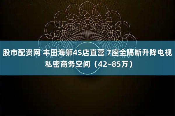 股市配资网 丰田海狮4S店直营 7座全隔断升降电视 私密商务空间（42~85万）
