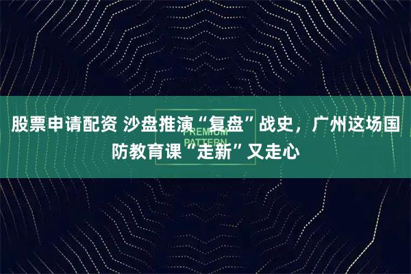 股票申请配资 沙盘推演“复盘”战史，广州这场国防教育课“走新”又走心