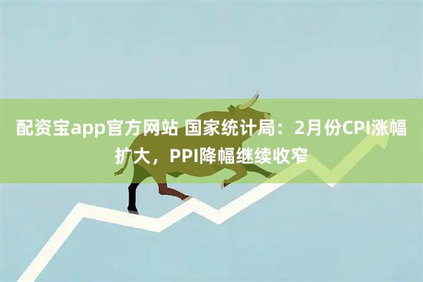 配资宝app官方网站 国家统计局：2月份CPI涨幅扩大，PPI降幅继续收窄