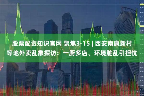 股票配资知识官网 聚焦3·15 | 西安南康新村等地外卖乱象探访：一厨多店、环境脏乱引担忧