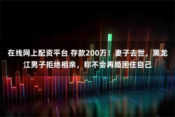 在线网上配资平台 存款200万！妻子去世，黑龙江男子拒绝相亲，称不会再婚困住自己