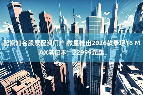 配资知名股票配资门户 微星推出2026款泰坦16 MAX笔记本，22999元起
