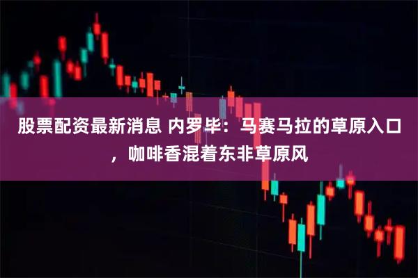 股票配资最新消息 内罗毕：马赛马拉的草原入口，咖啡香混着东非草原风