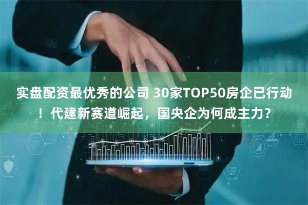 实盘配资最优秀的公司 30家TOP50房企已行动！代建新赛道崛起，国央企为何成主力？