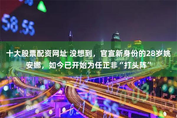 十大股票配资网址 没想到，官宣新身份的28岁姚安娜，如今已开始为任正非“打头阵”